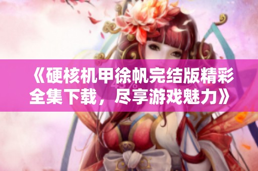 《硬核机甲徐帆完结版精彩全集下载，尽享游戏魅力》