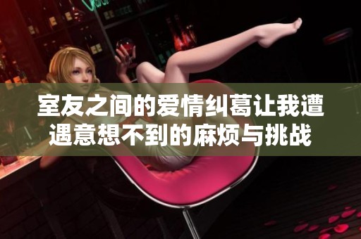 室友之间的爱情纠葛让我遭遇意想不到的麻烦与挑战