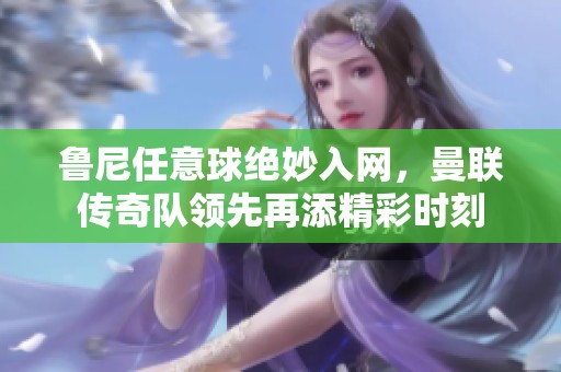 鲁尼任意球绝妙入网，曼联传奇队领先再添精彩时刻