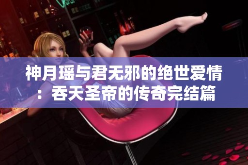 神月瑶与君无邪的绝世爱情：吞天圣帝的传奇完结篇