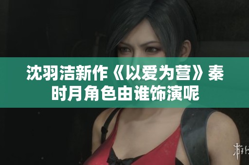 沈羽洁新作《以爱为营》秦时月角色由谁饰演呢