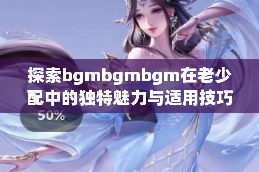 探索bgmbgmbgm在老少配中的独特魅力与适用技巧