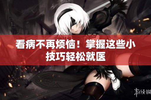 看病不再烦恼！掌握这些小技巧轻松就医