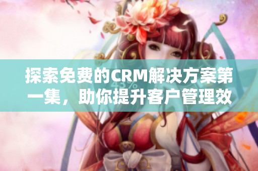 探索免费的CRM解决方案第一集，助你提升客户管理效率
