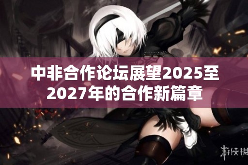 中非合作论坛展望2025至2027年的合作新篇章
