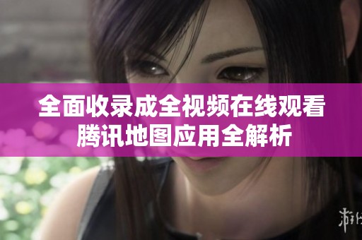 全面收录成全视频在线观看 腾讯地图应用全解析