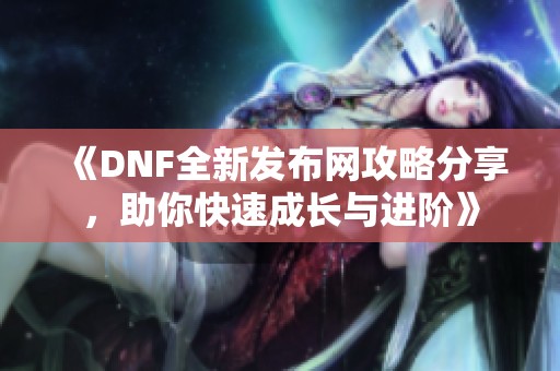 《DNF全新发布网攻略分享，助你快速成长与进阶》
