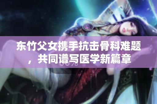 东竹父女携手抗击骨科难题，共同谱写医学新篇章