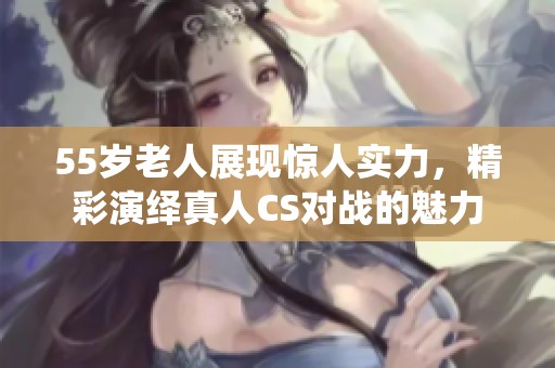 55岁老人展现惊人实力，精彩演绎真人CS对战的魅力