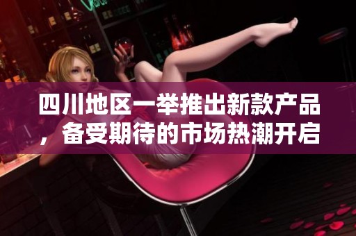 四川地区一举推出新款产品，备受期待的市场热潮开启