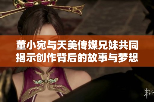 董小宛与天美传媒兄妹共同揭示创作背后的故事与梦想