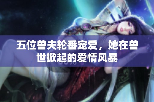 五位兽夫轮番宠爱，她在兽世掀起的爱情风暴