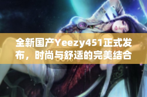 全新国产Yeezy451正式发布，时尚与舒适的完美结合