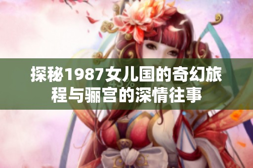 探秘1987女儿国的奇幻旅程与骊宫的深情往事