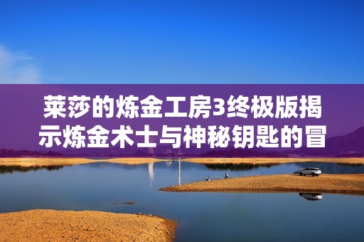 莱莎的炼金工房3终极版揭示炼金术士与神秘钥匙的冒险新篇