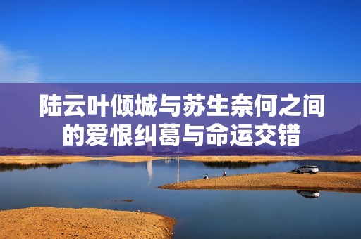 陆云叶倾城与苏生奈何之间的爱恨纠葛与命运交错