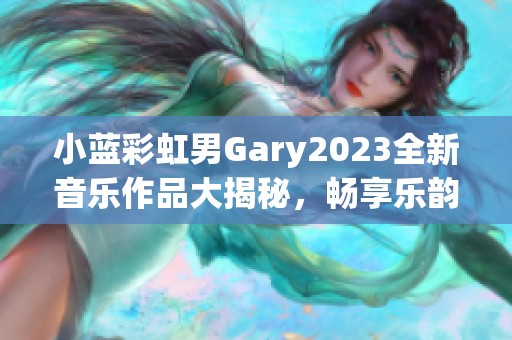 小蓝彩虹男Gary2023全新音乐作品大揭秘，畅享乐韵之旅