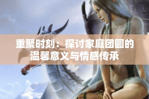 重聚时刻：探讨家庭团圆的温馨意义与情感传承
