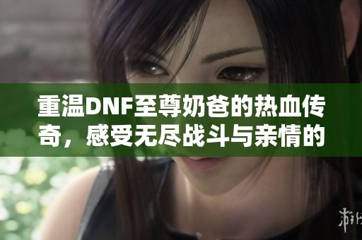 重温DNF至尊奶爸的热血传奇，感受无尽战斗与亲情的交织