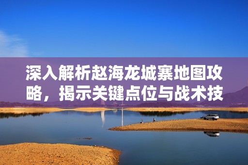 深入解析赵海龙城寨地图攻略，揭示关键点位与战术技巧