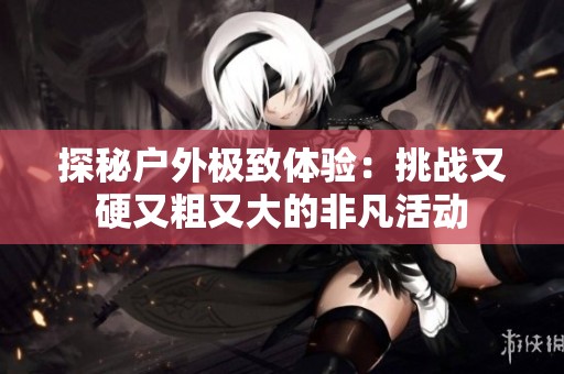 探秘户外极致体验：挑战又硬又粗又大的非凡活动