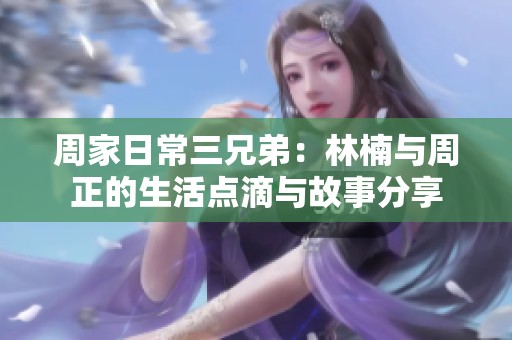 周家日常三兄弟：林楠与周正的生活点滴与故事分享
