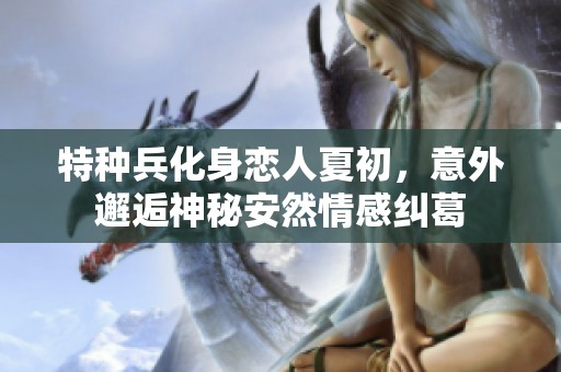 特种兵化身恋人夏初，意外邂逅神秘安然情感纠葛