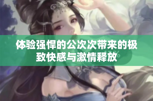 体验强悍的公次次带来的极致快感与激情释放