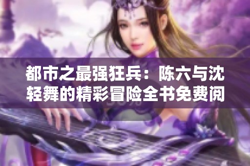 都市之最强狂兵：陈六与沈轻舞的精彩冒险全书免费阅读与结局解析