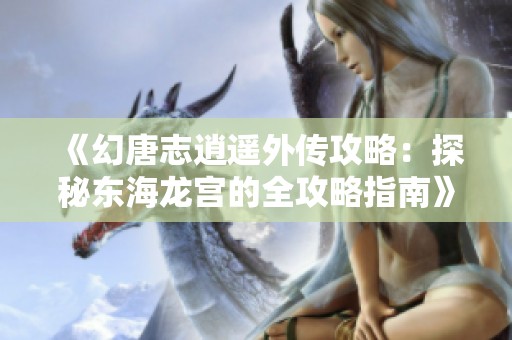 《幻唐志逍遥外传攻略：探秘东海龙宫的全攻略指南》