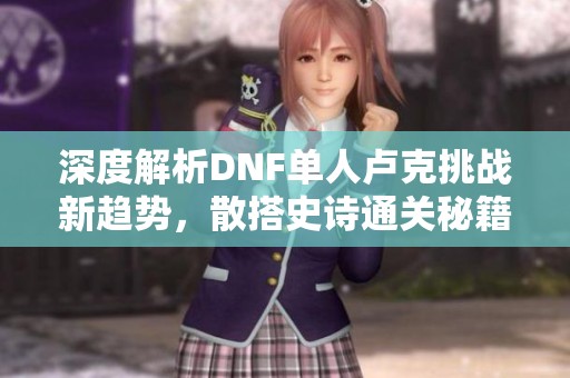 深度解析DNF单人卢克挑战新趋势，散搭史诗通关秘籍揭秘