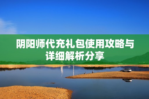 阴阳师代充礼包使用攻略与详细解析分享