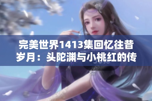 完美世界1413集回忆往昔岁月：头陀渊与小桃红的传奇重聚