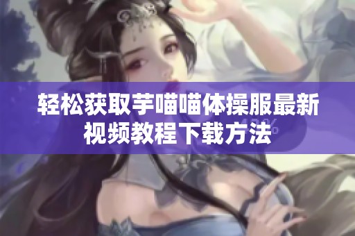 轻松获取芋喵喵体操服最新视频教程下载方法