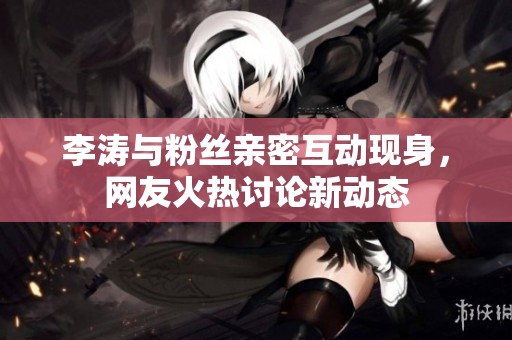 李涛与粉丝亲密互动现身，网友火热讨论新动态