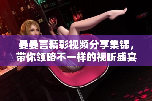 晏晏言精彩视频分享集锦，带你领略不一样的视听盛宴