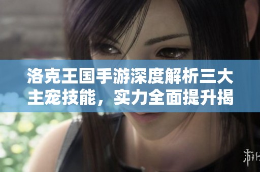 洛克王国手游深度解析三大主宠技能，实力全面提升揭秘！