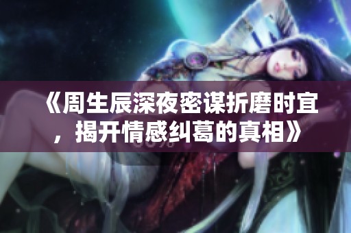 《周生辰深夜密谋折磨时宜，揭开情感纠葛的真相》