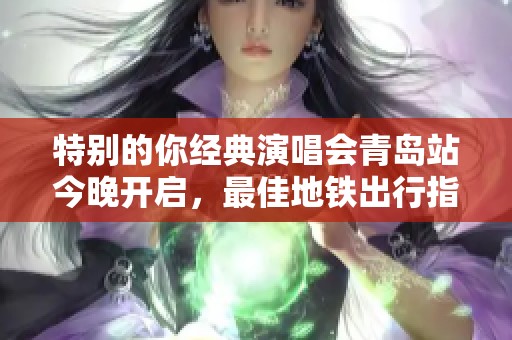 特别的你经典演唱会青岛站今晚开启，最佳地铁出行指南必看！