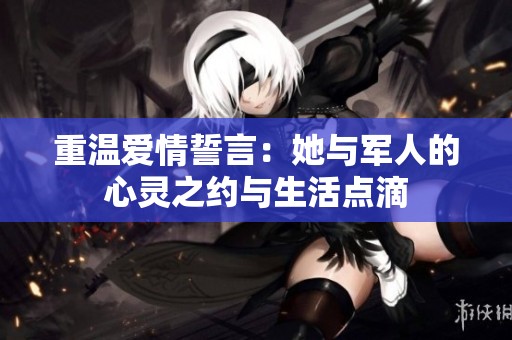 重温爱情誓言：她与军人的心灵之约与生活点滴