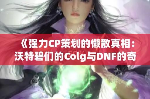 《强力CP策划的懒散真相：沃特碧们的Colg与DNF的奇妙结合》