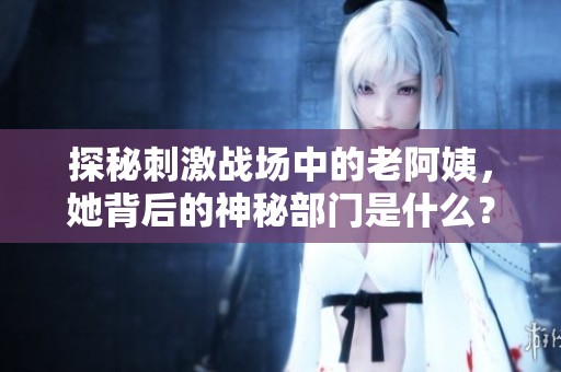 探秘刺激战场中的老阿姨，她背后的神秘部门是什么？