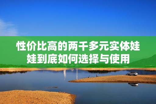 性价比高的两千多元实体娃娃到底如何选择与使用