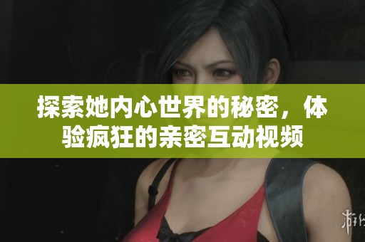 探索她内心世界的秘密，体验疯狂的亲密互动视频