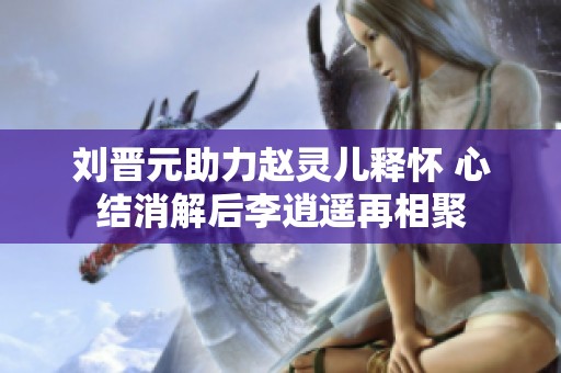 刘晋元助力赵灵儿释怀 心结消解后李逍遥再相聚