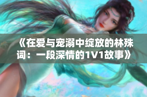 《在爱与宠溺中绽放的林殊词：一段深情的1V1故事》