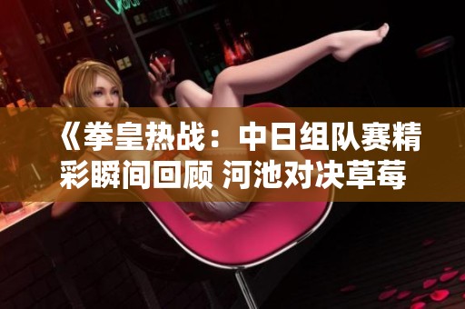 《拳皇热战：中日组队赛精彩瞬间回顾 河池对决草莓》
