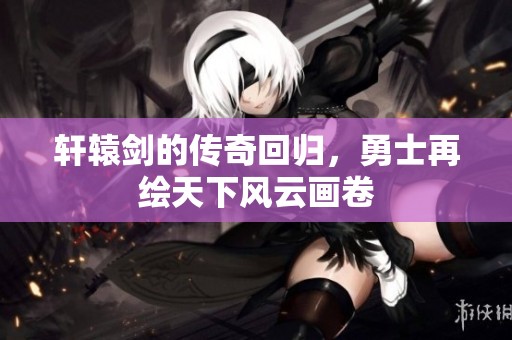 轩辕剑的传奇回归，勇士再绘天下风云画卷