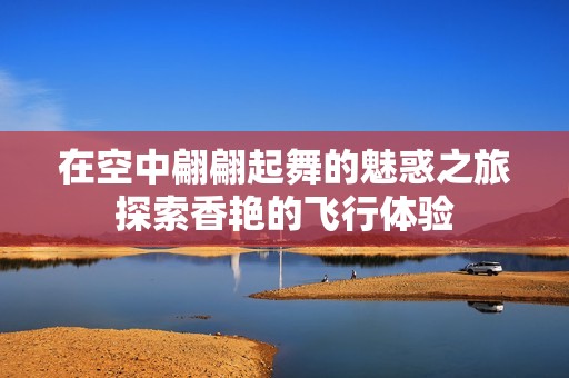 在空中翩翩起舞的魅惑之旅探索香艳的飞行体验