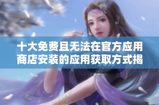 十大免费且无法在官方应用商店安装的应用获取方式揭秘